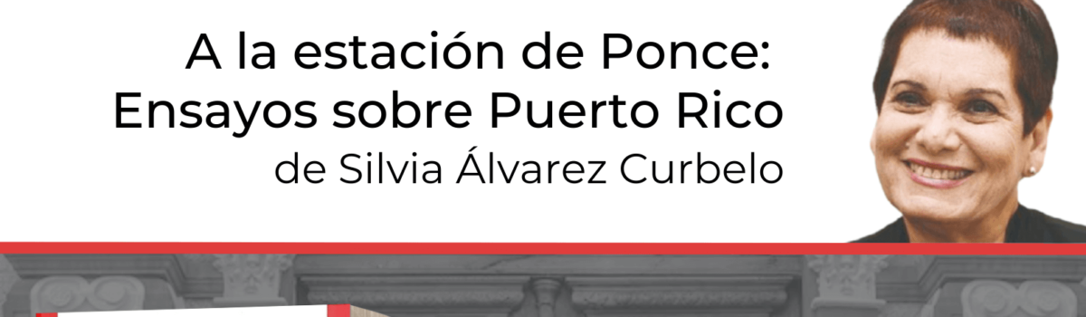 Presentación del libro: A la estación de Ponce: Ensayos sobre Puerto Rico de Silvia Álvarez Curbelo